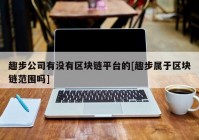 趣步公司有没有区块链平台的[趣步属于区块链范围吗]